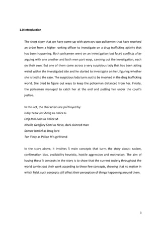 3 
1.0 Introduction 
The short story that we have come up with portrays two policemen that have received 
an order from a higher ranking officer to investigate on a drug trafficking activity that 
has been happening. Both policemen went on an investigation but faced conflicts after 
arguing with one another and both men part ways, carrying out the investigation, each 
on their own. But one of them came across a very suspicious lady that has been acting 
weird within the investigated site and he started to investigate on her, figuring whether 
she is tied to the case. The suspicious lady turns out to be involved in the drug trafficking 
world. She tried to figure out ways to keep the policeman distanced from her. Finally, 
the policeman managed to catch her at the end and putting her under the court’s 
justice. 
In this act, the characters are portrayed by: 
Gary Yeow Jin Sheng as Police G 
Ong Min Junn as Police M 
Neville Geoffrey Somi as Nevo, dark-skinned man 
Samaa Ismael as Drug lord 
Tan Yincy as Police M’s girlfriend 
In the story above, it involves 5 main concepts that turns the story about: racism, 
confirmation bias, availability heuristic, hostile aggression and motivation. The aim of 
having these 5 concepts in the story is to show that the current society throughout the 
world carries out their work according to these few concepts, showing that no matter in 
which field, such concepts still affect their perception of things happening around them. 
 
