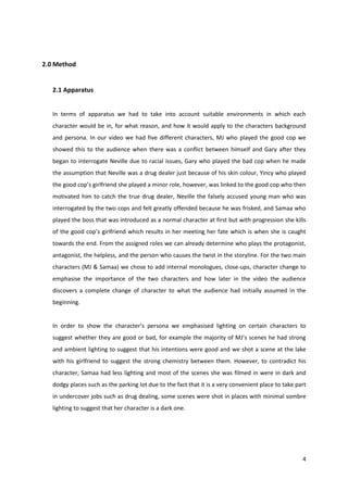 4 
2.0 Method 
2.1 Apparatus 
In terms of apparatus we had to take into account suitable environments in which each 
character would be in, for what reason, and how it would apply to the characters background 
and persona. In our video we had five different characters, MJ who played the good cop we 
showed this to the audience when there was a conflict between himself and Gary after they 
began to interrogate Neville due to racial issues, Gary who played the bad cop when he made 
the assumption that Neville was a drug dealer just because of his skin colour, Yincy who played 
the good cop’s girlfriend she played a minor role, however, was linked to the good cop who then 
motivated him to catch the true drug dealer, Neville the falsely accused young man who was 
interrogated by the two cops and felt greatly offended because he was frisked, and Samaa who 
played the boss that was introduced as a normal character at first but with progression she kills 
of the good cop’s girlfriend which results in her meeting her fate which is when she is caught 
towards the end. From the assigned roles we can already determine who plays the protagonist, 
antagonist, the helpless, and the person who causes the twist in the storyline. For the two main 
characters (MJ & Samaa) we chose to add internal monologues, close-ups, character change to 
emphasise the importance of the two characters and how later in the video the audience 
discovers a complete change of character to what the audience had initially assumed in the 
beginning. 
In order to show the character’s persona we emphasised lighting on certain characters to 
suggest whether they are good or bad, for example the majority of MJ’s scenes he had strong 
and ambient lighting to suggest that his intentions were good and we shot a scene at the lake 
with his girlfriend to suggest the strong chemistry between them. However, to contradict his 
character, Samaa had less lighting and most of the scenes she was filmed in were in dark and 
dodgy places such as the parking lot due to the fact that it is a very convenient place to take part 
in undercover jobs such as drug dealing, some scenes were shot in places with minimal sombre 
lighting to suggest that her character is a dark one. 
 
