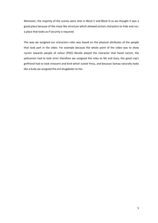 Moreover, the majority of the scenes were shot in Block C and Block D as we thought it was a 
good place because of the maze like structure which allowed certain characters to hide and run, 
a place that looks as if security is required. 
The way we assigned our characters roles was based on the physical attributes of the people 
that took part in the video. For example because the whole point of the video was to show 
racism towards people of colour (POC) Neville played the character that faced racism, the 
policemen had to look strict therefore we assigned the roles to MJ and Gary, the good cop’s 
girlfriend had to look innocent and kind which suited Yincy, and because Samaa naturally looks 
like a bully we assigned the evil drugdealer to her. 
5 
 