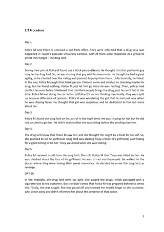 7 
2.2 Procedure 
Day 1 
Police M and Police G received a call from office. They were informed that a drug case was 
happened in Taylor’s Lakeside University Campus. Both of them were cooperate as a group to 
arrest their target – the drug lord. 
Day 2 
During their patrol, Police G found out a black person (Nevo). He thought that that particular guy 
may be the drug lord. So, he was chasing that guy with his teammate. He thought he had a great 
agility, so he climbed over the railing and planned to jump from there. Unfortunately, he failed. 
In the end, Police M caught that black person. Police G came and insisted on checking Neville for 
drug, but he found nothing. Police M just let him go since he was nothing. Then, polices had 
conflict because Police G believed that the black people brings the drug, just he can’t find it this 
time. Police M was doing the correction of Police G’s racism thinking. Eventually, they were split 
up because difference of opinions. Police G was wondering the girl that he met just now when 
he was chasing Nevo. He thought that girl was suspicious and he dedicated to find out more 
about her. 
Day 3 
Police M found the drug lord on his patrol in the night time. He was chasing for her but he did 
not succeed to get her. He didn’t realized that she was hiding behind the vending machine. 
Day 4 
The drug lord knew that Police M saw her, and she thought this might be a treat for herself. So, 
she planned to kill his girlfriend. Drug lord was stalking Yincy (Police M’s girlfriend) and finding 
for a good timing to kill her. Yincy was killed when she was texting. 
Day 5 
Police M received a call from the drug lord. She told Police M that Yincy was killed by her. He 
was shocked about the loss of his girlfriend. He was so sad and depressed. He walked to the 
places where they were having their sweet memories. He decided to arrest the drug lord as 
revenge. 
DAY 10 
In the midnight, the drug lord went car park. She passed the drugs, which packaged with a 
cigarette box to the customer. But she didn’t knew that Police M was prepared behind to arrest 
her. Finally, she was caught. She was pissed off and showed her middle finger to the customer, 
who drove away and didn’t informed her about the presence of that police. 
 