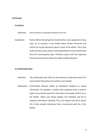 8 
3.0 Concept 
3.1 Racism 
Definition: Discrimination or prejudice based on the race 
Explanation: Racism affects the perspective towards other races negatively in many 
ways. As an example, in the United States, African Americans and 
Latinos do not get education equal to most of the whites. This is due 
to the country’s policy where money allocated for school should come 
from the local property taxes. Therefore, places with less expensive 
houses do not have the chance for higher quality education 
3.2 Confirmation Bias 
Definition: The confirmation bias refers to the tendency to selectively search for 
and consider information that confirms one's beliefs. 
Explanation: Confirmation biasness affects an individual’s tendency to accept 
information. For example, a student who is going to write a research 
paper may primarily search for information that would confirm his or 
her beliefs. When such things happen, the individual will fail to 
interpret information rationally. Thus, the student may fail to search 
for or fully consider information that is inconsistent with his or her 
beliefs. 
 