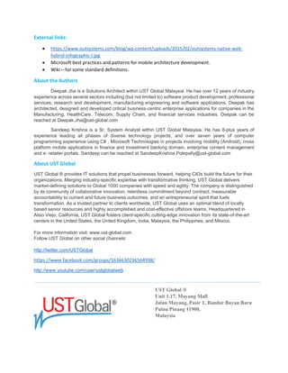 External links:
 https://www.outsystems.com/blog/wp-content/uploads/2015/02/outsystems-native-web-
hybrid-infographic-l.jpg
 Microsoft best practices and patterns for mobile architecture development.
 Wiki – for some standard definitions.
About the Authors
Deepak Jha is a Solutions Architect within UST Global Malaysia. He has over 12 years of industry
experience across several sectors including (but not limited to) software product development,
professional services, research and development, manufacturing engineering and software applications.
Deepak has architected, designed and developed critical business-centric enterprise applications for
companies in the Manufacturing, HealthCare, Telecom, Supply Chain, and financial services industries.
Deepak can be reached at Deepak.Jha@ust-global.com.
Sandeep Krishna is a Sr. System Analyst within UST Global Malaysia. He has 8-plus years of
experience leading all phases of diverse technology projects using C#, Microsoft Technologies in projects
involving mobility (Android), cross platform mobile applications in finance and Investment banking
domain, enterprise content management and e-retailer portals. Sandeep can be reached at
SandeepKrishna.Polepally@ust-global.com.
About UST Global
UST Global ® provides IT solutions that propel businesses forward, helping CIOs build the future for their
organizations. Merging industry-specific expertise with transformative thinking, UST Global delivers
market-defining solutions to Global 1000 companies with speed and agility. The company is
distinguished by its community of collaborative innovation, relentless commitment beyond contract,
measurable accountability to current and future business outcomes, and an entrepreneurial spirit that
fuels transformation. As a trusted partner to clients worldwide, UST Global uses an optimal blend of
locally based senior resources and highly accomplished and cost-effective offshore teams.
Headquartered in Aliso Viejo, California, UST Global fosters client-specific cutting-edge innovation from
its state-of-the-art centers in the United States, the United Kingdom, India, Malaysia, the Philippines,
and Mexico. For more information visit: www.ust-global.com
Follow UST Global on other social channels:
http://twitter.com/USTGlobal
https://www.facebook.com/groups/1636630236564938/
http://www.youtube.com/user/ustglobalweb
UST Global ®
Unit 1.17, Mayang Mall
Jalan Mayang, Pasir 1, Bandar Bayan Baru
Pulau Pinang 11900,
Malaysia.
 