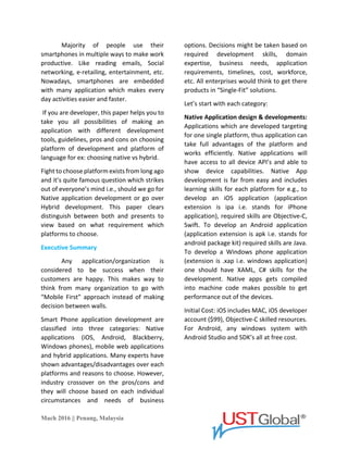 Mach 2016 || Penang, Malaysia
A majority of people use their
smartphones in multiple ways to make work
productive. Like reading emails, Social
networking, e-retailing, entertainment, etc.
Nowadays, smartphones are embedded
with many application which makes
everyday activities easier and faster.
If you are a developer, this paper
helps you to take you all possibilities of
making an application with different
development tools, guidelines, pros and
cons on choosing the platform of
development and platform of language for
ex: choosing native vs hybrid.
Fight to choose platform exists from
long ago and it’s quite a famous question
which strikes out of everyone’s mind i.e.,
should we go for Native application
development or go over Hybrid
development. This paper clears distinguish
between both and presents to view based on
what requirement which platforms to
choose.
Executive Summary
Any application/organization is
considered to be a success when their
customers are happy. This makes way to
think of many organization to go with
“Mobile First” approach instead of making a
decision between walls.
Smart Phone application
development is classified into three
categories: Native applications (iOS,
Android, Blackberry, Windows phones),
mobile web applications and hybrid
applications. Many experts have shown
advantages/disadvantages over each
platform and reasons to choose. However,
industry crossover on the pros/cons and
they will choose based on each individual
circumstances and needs of business
options. Decisions might be taken based on
required development skills, domain
expertise, business needs, application
requirements, timelines, cost, workforce,
etc. All enterprises would think to get their
products in “Single-Fit” solutions.
Let’s start with each category:
Native Application design & developments:
Applications which are developed
targeting for one single platform, the thus
application can take full advantages of the
platform and works efficiently. Native
applications will have access to all device
API’s and able to show device capabilities.
Native App development is far from easy and
includes learning skills for each platform for
e.g., to develop an iOS application
(application extension is ipa i.e. stands for
iPhone application), required skills are
Objective-C, Swift. To develop an Android
application (application extension is apk i.e.
stands for android package kit) required
skills are Java. To develop a Windows phone
application (extension is .xap i.e. windows
application) one should have XAML, C# skills
for the development. Native apps get
compiled into machine code makes possible
to get performance out of the devices.
Initial Cost: iOS includes MAC, iOS developer
account ($99), Objective-C skilled resources.
For Android, any windows system with
Android Studio and SDK’s all at free cost.
 