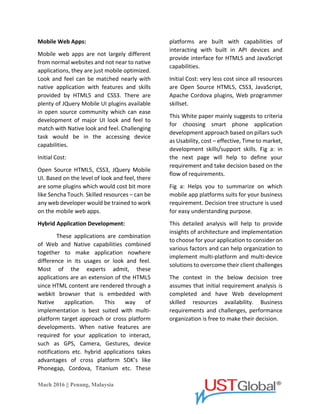 Mach 2016 || Penang, Malaysia
Mobile Web Apps:
Mobile web apps are not largely
different from normal websites and not near
to native applications, they are just mobile
optimized. Look and feel can be matched
nearly with a native application with
features and skills provided by HTML5 and
CSS3. There are plenty of JQuery Mobile UI
plugins available in open source community
which can ease development of major UI
look and feel to match with Native look and
feel. The Challenging task would be in the
accessing device capabilities.
Initial Cost:
Open Source HTML5, CSS3, JQuery Mobile
UI. Based on the level of look and feel, there
are some plugins which would cost a bit
more like Sencha Touch. Skilled resources –
can be any web developer would be trained
to work on the mobile web apps.
Hybrid Application Development:
These applications are a combination
of Web and Native capabilities combined
together to make application nowhere
difference in its usages or look and feel.
Most of the experts admit, these
applications are an extension of the HTML5
since HTML content are rendered through a
webkit browser that is embedded with the
Native application. This way of
implementation is best suited to multi-
platform target approach or cross-platform
developments. When native features are
required for your application to interact,
such as GPS, Camera, Gestures, device
notifications etc. hybrid applications take
advantages of the cross-platform SDK’s like
Phonegap, Cordova, Titanium etc. These
platforms are built with capabilities of
interacting with built in API devices and
provide the interface for HTML5 and
JavaScript capabilities.
Initial Cost: very less cost since all resources
are Open Source HTML5, CSS3, JavaScript,
Apache Cordova plugins, Web programmer
skillset.
This White paper mainly suggests to
criteria for choosing smart phone
application development approach based on
pillars such as Usability, cost – effective,
Time to market, development skills/support
skills. Fig a: in the next page will help to
define your requirement and take decision
based on the flow of requirements.
Fig a: Helps you to summarize on which
mobile app platforms suits for your business
requirement. Decision tree structure is used
for an easy understanding purpose.
This detailed analysis will help to
provide insights of architecture and
implementation to choose for your
application to consider on various factors
and can help organization to implement
multi-platform and multi-device solutions to
overcome their client challenges
The context in the below decision
tree assumes that initial requirement
analysis is completed and have Web
development skilled resources availability.
Business requirements and challenges,
performance organization is free to make
their decision.
 