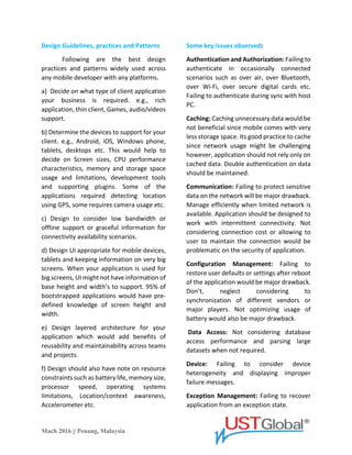 Mach 2016 || Penang, Malaysia
Design Guidelines, practices and Patterns
Following are the best design
practices and patterns widely used across
any mobile developer with any platforms.
a) Decide on what type of client application
your business requires. e.g., rich application,
thin client, Games, audio/videos support.
b) Determine the devices to support for your
client. e.g., Android, iOS, Windows phone,
tablets, desktops etc. This would help to
decide on Screen sizes, CPU performance
characteristics, memory and storage space
usage and limitations, development tools
and supporting plugins. Some of the
applications required detecting location
using GPS, some requires camera usage etc.
c) Design to consider low bandwidth or
offline support or graceful information for
connectivity availability scenarios.
d) Design UI appropriate for mobile devices,
tablets and keeping information on very big
screens. When your application is used for
big screens, UI might not have information
on base height and width to support. 95% of
bootstrapped applications would have pre-
defined knowledge of screen height and
width.
e) Design layered architecture for your
application which would add benefits of
reusability and maintainability across teams
and projects.
f) Design should also have a note on resource
constraints such as battery life, memory size,
processor speed, operating systems
limitations, Location/context awareness,
Accelerometer etc.
Some key issues observed:
Authentication and Authorization: Failing to
authenticate in occasionally connected
scenarios such as over air, over Bluetooth,
over Wi-Fi, over secure digital cards etc.
Failing to authenticate during sync with host
PC.
Caching: Caching unnecessary data would be
not beneficial since mobile comes with very
less storage space. Its good practice to cache
since network usage might be challenging,
however the application should not rely only
on cached data. Double authentication on
data should be maintained.
Communication: Failing to protect sensitive
data on the network will be a major
drawback. Manage efficiently when the
limited network is available. The application
should be designed to work with
intermittent connectivity. Not considering
connection cost or allowing to user to
maintain the connection would be
problematic on the security of the
application.
Configuration Management: Failing to
restore user defaults or settings after the
reboot of the application would be a major
drawback. Don’t, neglect considering to
synchronization of different vendors or
major players. Not optimizing usage of
battery would also be a major drawback.
Data Access: Not considering database
access performance and parsing large
datasets when not required.
Device: Failing to consider device
heterogeneity and displaying improper
failure messages.
 