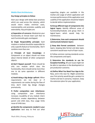 Mach 2016 || Penang, Malaysia
Exception Management: Failing to recover
application from an exception state.
Mobile Client Architectures:
Key Design principles to follow:
Start your design with below best practices
which are used across the industry, which
would intern makes minimize costs,
maintainability and promote usability and
extensibility. Key principles are:
a) Separation of concerns: Modularize your
functionality at a minute level such that no
each functionality gets overlapped.
b) Single Responsibility principle: Each
module or method should be responsible for
only a specific feature or functionality. Don’t
combine more than one.
c) The Principle of least Knowledge: A
Component or an object should not know
about internal details of other component
objects.
d) Don’t Repeat yourself: There should be
only one module which does the
functionality, there should not be more than
one to do the same operation in different
modules.
e) Avoid doing a big design upfront: When
requirements are not clear or if
requirements can evolve during the flow of
time, don’t make big design changes
prematurely.
f) Prefer composition over inheritance:
Using composition over inheritance
increases reusability of any module intern
inheritance creates a dependency between
parent and child class, thus usage limits
reuse of child class.
g) Identify the components needed in your
application: Best way to find out what
supporting plugins are available in the
market and usage of which application will
increase the performance of the application
and usability of the application should be
helpful to decide on implementation.
h) Group different type of components into
logical layers: Identify different areas of
functionality/modules and group them in
logical layers which would help for
maintenance.
I) Determine, how each component should
communicate between layers: Includes
consideration of data transfer objects or
JSON formats to exchange parameters and
return values between layers.
j) Keep data format consistent: Between
layers, keeping data format and data types
consistent would ease much of layer issues.
k) Follow common naming standards across
the components and layers.
l) Determine the standards to use for
Exception handling. All user issues might not
be able to reproduce in the development or
pre-production scenarios.
m) Define What You Need Your App to Do:
Now, and in the near far. Might sometimes
your first priority would get a product to
market and test its scenarios, however, keep
the extension plans for your application.
 