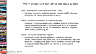 Work Identifiers for Other Creative Works
• ISWC (International Standard Musical Work Code)
– A unique, permanent and internationally recognized ISO reference
number for the identification of musical works.
• ISAN – International Standard Audiovisual Number
– A voluntary numbering system and metadata schema for the unique
and persistent identification of any audiovisual works and versions
thereof including films, shorts, documentaries, television programs,
sports events, advertising, etc.
• EIDR – Entertainment Identifier Registry
– A universal unique identifier system for movie and television
assets. From top level titles, edits, and DVDs, to encodings, clips and
mash-ups, EIDR provides global unique identifiers for the entire range
of audiovisual object types that are relevant to entertainment
commerce.
Madans – Future of Metadata – IDPF 2016 11
 