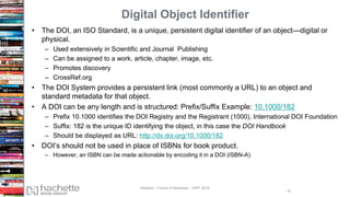 Digital Object Identifier
• The DOI, an ISO Standard, is a unique, persistent digital identifier of an object—digital or
physical.
– Used extensively in Scientific and Journal Publishing
– Can be assigned to a work, article, chapter, image, etc.
– Promotes discovery
– CrossRef.org
• The DOI System provides a persistent link (most commonly a URL) to an object and
standard metadata for that object.
• A DOI can be any length and is structured: Prefix/Suffix Example: 10.1000/182
– Prefix 10.1000 identifies the DOI Registry and the Registrant (1000), International DOI Foundation
– Suffix: 182 is the unique ID identifying the object, in this case the DOI Handbook
– Should be displayed as URL: http://dx.doi.org/10.1000/182
• DOI’s should not be used in place of ISBNs for book product.
– However, an ISBN can be made actionable by encoding it in a DOI (ISBN-A)
15
Madans – Future of Metadata – IDPF 2016
 