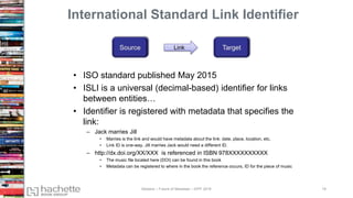 International Standard Link Identifier
• ISO standard published May 2015
• ISLI is a universal (decimal-based) identifier for links
between entities…
• Identifier is registered with metadata that specifies the
link:
– Jack marries Jill
• Marries is the link and would have metadata about the link: date, place, location, etc.
• Link ID is one-way. Jill marries Jack would need a different ID.
– http://dx.doi.org/XX/XXX is referenced in ISBN 978XXXXXXXXXX
• The music file located here (DOI) can be found in this book
• Metadata can be registered to where in the book the reference occurs, ID for the piece of music
Link
Madans – Future of Metadata – IDPF 2016 18
 