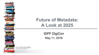 Future of Metadata:
A Look at 2025
IDPF DigiCon
May 11, 2016
 