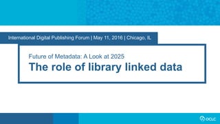 International Digital Publishing Forum | May 11, 2016 | Chicago, IL
Future of Metadata: A Look at 2025
The role of library linked data
 