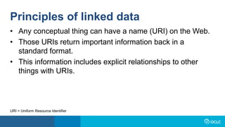 • Any conceptual thing can have a name (URI) on the Web.
• Those URIs return important information back in a
standard format.
• This information includes explicit relationships to other
things with URIs.
URI = Uniform Resource Identifier
Principles of linked data
 