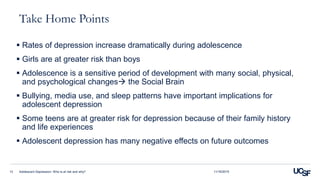Take Home Points
 Rates of depression increase dramatically during adolescence
 Girls are at greater risk than boys
 Adolescence is a sensitive period of development with many social, physical,
and psychological changes the Social Brain
 Bullying, media use, and sleep patterns have important implications for
adolescent depression
 Some teens are at greater risk for depression because of their family history
and life experiences
 Adolescent depression has many negative effects on future outcomes
Adolescent Depression: Who is at risk and why?13 11/16/2015
 