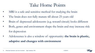 Take Home Points
11/23/2015What Does Depression Look Like in the Brain? Olga Tymofiyeva, PhD10
• MRI is a safe and sensitive method for studying the brain
• The brain does not fully mature till about 25 years old
• Brain of depressed adolescents (e.g. reward circuit) looks different
• Both, genes and environment shape the brain and may increase risk
for depression
• Adolescence is also a window of opportunity: the brain is plastic,
adaptive and changes with environment
 