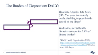 The Burden of Depression: DALYs
11/23/2015Adolescent Depression: Who is at risk and why?3
Disability-Adjusted Life Years
(DALYs): years lost to early
death, disability, or poor health
caused by the illness1
1World Health Organization (2012)
http://www.who.int/healthinfo/global_burden
_disease/estimates/en/index2.html; Whiteford
et al., 2010, Lancet
Worldwide, mental health
disorders account for 7.4% of
disease burden2
 