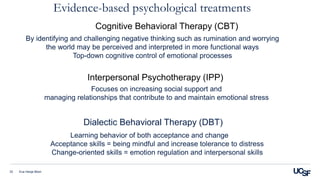 Cognitive Behavioral Therapy (CBT)
Eva Henje Blom33
By identifying and challenging negative thinking such as rumination and worrying
the world may be perceived and interpreted in more functional ways
Top-down cognitive control of emotional processes
Interpersonal Psychotherapy (IPP)
Dialectic Behavioral Therapy (DBT)
Focuses on increasing social support and
managing relationships that contribute to and maintain emotional stress
Learning behavior of both acceptance and change
Acceptance skills = being mindful and increase tolerance to distress
Change-oriented skills = emotion regulation and interpersonal skills
Evidence-based psychological treatments
 