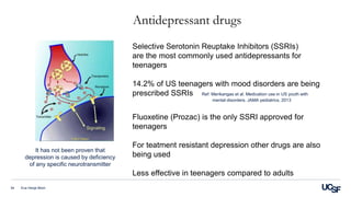 Antidepressant drugs
Eva Henje Blom34
Selective Serotonin Reuptake Inhibitors (SSRIs)
are the most commonly used antidepressants for
teenagers
14.2% of US teenagers with mood disorders are being
prescribed SSRIs Ref: Merikangas et al. Medication use in US youth with
mental disorders. JAMA pediatrics. 2013
Fluoxetine (Prozac) is the only SSRI approved for
teenagers
For teatment resistant depression other drugs are also
being used
Less effective in teenagers compared to adults
It has not been proven that
depression is caused by deficiency
of any specific neurotransmitter
 