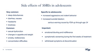 Side effects of SSRIs in adolescents
Eva Henje Blom35
Very common:
 sleep disturbances
 diarrhea, nausea
 headache
 tiredness
Common:
 sexual dysfunction
 changes in appetite and weight
 anxiety, restlessness
 concentration difficulties
Specific to adolescents:
 increased aggressive and violent behavior
 increased suicidal ideation:
serious warning issued by FDA up through age 24
Important:
 emotional blunting and indifference
 symptomatic worsening during the first weeks of treatment
 withdrawal symptoms at discontinuation
 