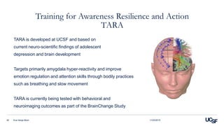 Training for Awareness Resilience and Action
TARA
TARA is developed at UCSF and based on
current neuro-scientific findings of adolescent
depression and brain development
Targets primarily amygdala hyper-reactivity and improve
emotion regulation and attention skills through bodily practices
such as breathing and slow movement
TARA is currently being tested with behavioral and
neuroimaging outcomes as part of the BrainChange Study
11/23/2015Eva Henje Blom40
 