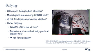 Bullying
 20% report being bullied at school1
 Much higher rates among LGBTQ youth2
  risk for depression/suicidal ideation3
 Cyber bullying
• 20-40% of kids are victims4
• Females and sexual minority youth at
greater risk4
•  risk for suicidality4
Adolescent Depression: Who is at risk and why?8
1CDC, 2014, MMWR Surveillance Summaries; 2CDC, 2009, YRBS Results;
3Klomek et al., 2007, JAACAP; 4Aboujaoude et al., 2015, J Ad Health
11/16/2015
 