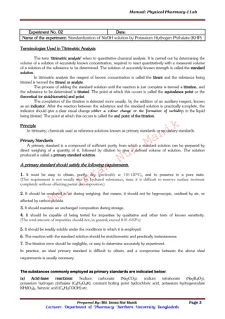 Manual: Physical Pharmacy-I Lab
Prepared By: Md. Imran Nur Manik Page 3
Lecturer; Department of Pharmacy; Northern University Bangladesh.
Experiment No. 02 Date:
Name of the experiment: Standardization of NaOH solution by Potassium Hydrogen Phthalate (KHP).
Terminologies Used in Titrimetric Analysis
The term 'titrimetric analysis' refers to quantitative chemical analysis. It is carried out by determining the
volume of a solution of accurately known concentration, required to react quantitatively with a measured volume
of a solution of the substance to be determined. The solution of accurately known strength is called the standard
solution.
In titrimetric analysis the reagent of known concentration is called the titrant and the substance being
titrated is termed the titrand or analyte.
The process of adding the standard solution until the reaction is just complete is termed a titration, and
the substance to be determined is titrated. The point at which this occurs is called the equivalence point or the
theoretical (or stoichiometric) end point.
The completion of the titration is detected more usually, by the addition of an auxiliary reagent, known
as an indicator. After the reaction between the substance and the standard solution is practically complete, the
indicator should give a clear visual change (either a colour change or the formation of turbidity) in the liquid
being titrated. The point at which this occurs is called the end point of the titration.
Principle
In titrimetry, chemicals used as reference solutions known as primary standards or secondary standards.
Primary Standards
A primary standard is a compound of sufficient purity from which a standard solution can be prepared by
direct weighing of a quantity of it, followed by dilution to give a defined volume of solution. The solution
produced is called a primary standard solution.
A primary standard should satisfy the following requirements.
1. It must be easy to obtain, purify, dry (preferably at 110-120°C), and to preserve in a pure state.
(This requirement is not usually met by hydrated substances, since it is difficult to remove surface moisture
completely without effecting partial decomposition.)
2. It should be unaltered in air during weighing; that means, it should not be hygroscopic, oxidised by air, or
affected by carbon dioxide.
3. It should maintain an unchanged composition during storage.
4. It should be capable of being tested for impurities by qualitative and other tests of known sensitivity.
(The total amount of impurities should not, in general, exceed 0.01-0.02%)
5. It should be readily soluble under the conditions in which it is employed.
6. The reaction with the standard solution should be stoichiometric and practically instantaneous.
7. The titration error should be negligible, or easy to determine accurately by experiment.
In practice, an ideal primary standard is difficult to obtain, and a compromise between the above ideal
requirements is usually necessary.
The substances commonly employed as primary standards are indicated below:
(a) Acid-base reactions: Sodium carbonate (Na2CO3); sodium tetraborate (Na2B4O7),
potassium hydrogen phthalate (C8H5O4K), constant boiling point hydrochloric acid, potassium hydrogeniodate
KH(IO3)2, benzoic acid (C6H5COOH) etc.
Md.
Imran
Nur
Manik
 