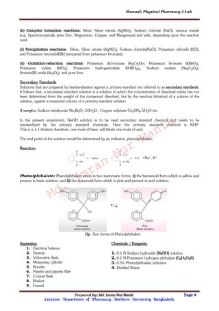 Manual: Physical Pharmacy-I Lab
Prepared By: Md. Imran Nur Manik Page 4
Lecturer; Department of Pharmacy; Northern University Bangladesh.
(b) Complex formation reactions: Silver, Silver nitrate (AgNO3), Sodium chloride (NaCl), various metals
(e.g. Spectroscopically pure Zinc, Magnesium, Copper, and Manganese) and salts, depending upon the reaction
used.
(c) Precipitation reactions: Silver, Silver nitrate (AgNO3), Sodium chloride(NaCl), Potassium chloride (KCl),
and Potassium bromide(KBr) (prepared from potassium bromate).
(d) Oxidation-reduction reactions: Potassium dichromate (K2Cr2O7), Potassium bromate (KBrO3),
Potassium iodate (KIO3), Potassium hydrogeniodate KH(IO3)2, Sodium oxalate (Na2C2O4),
Arsenic(III) oxide (As2O3), and pure Iron.
Secondary Standards
Solutions that are prepared by standardisation against a primary standard are referred to as secondary standards.
It follows that, a secondary standard solution is a solution in which the concentration of dissolved solute has not
been determined from the weight of the compound dissolved, but by the reaction (titration) of a volume of the
solution, against a measured volume of a primary standard solution.
Examples: Sodium tetraborate Na2B4O7.10H2O , Copper sulphate Cu2SO4.5H2O etc.
In the present experiment, NaOH solution is to be used secondary standard chemical and needs to be
standardized by the primary standard chemicals. Here the primary standard chemical is KHP.
This is a 1:1 titration therefore, one mole of base, will titrate one mole of acid.
The end point of the solution would be determined by an indicator, phenolphthalein.
Reaction:
+Na+, K+
Phenolphthalein: Phenolphthalein exists in two tautomeric forms: (i) the benzenoid form which is yellow and
present in basic solution; and (ii) the quinonoid form which is pink and present in acid solution.
Fig. Two forms of Phenolphthalein.
Apparatus:
1. Electrical balance
2. Spatula
3. Volumetric flask
4. Measuring cylinder
5. Burette
6. Pipette and pipette filler
7. Conical flask
8. Beaker
9. Funnel
Chemicals / Reagents:
1. 0.1 N Sodium hydroxide (NaOH) solution
2. 0.1 N Potassium hydrogen phthalate (C8H5O4K)
3. 0.5% Phenolphthalein indicator
4. Distilled Water
Md.
Imran
Nur
Manik
 