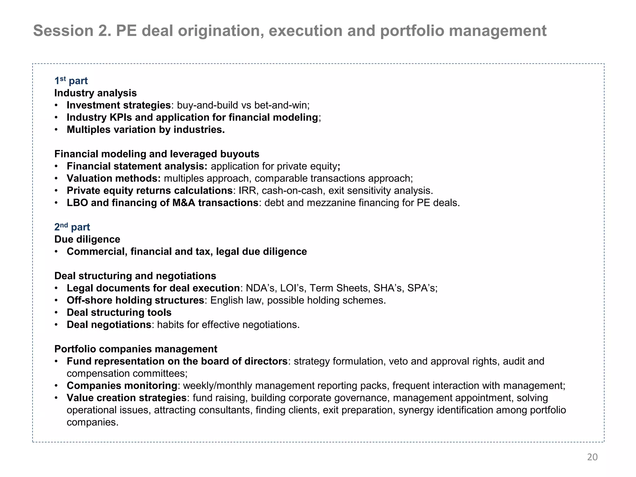 Session 2. PE deal origination, execution and portfolio management


  1st part
  Industry analysis
  • Investment strategies: buy-and-build vs bet-and-win;
  • Industry KPIs and application for financial modeling;
  • Multiples variation by industries.

  Financial modeling and leveraged buyouts
  • Financial statement analysis: application for private equity;
  • Valuation methods: multiples approach, comparable transactions approach;
  • Private equity returns calculations: IRR, cash-on-cash, exit sensitivity analysis.
  • LBO and financing of M&A transactions: debt and mezzanine financing for PE deals.

  2nd part
  Due diligence
  • Commercial, financial and tax, legal due diligence

  Deal structuring and negotiations
  • Legal documents for deal execution: NDA’s, LOI’s, Term Sheets, SHA’s, SPA’s;
  • Off-shore holding structures: English law, possible holding schemes.
  • Deal structuring tools
  • Deal negotiations: habits for effective negotiations.

  Portfolio companies management
  • Fund representation on the board of directors: strategy formulation, veto and approval rights, audit and
    compensation committees;
  • Companies monitoring: weekly/monthly management reporting packs, frequent interaction with management;
  • Value creation strategies: fund raising, building corporate governance, management appointment, solving
    operational issues, attracting consultants, finding clients, exit preparation, synergy identification among portfolio
    companies.


                                                                                                                            20
 