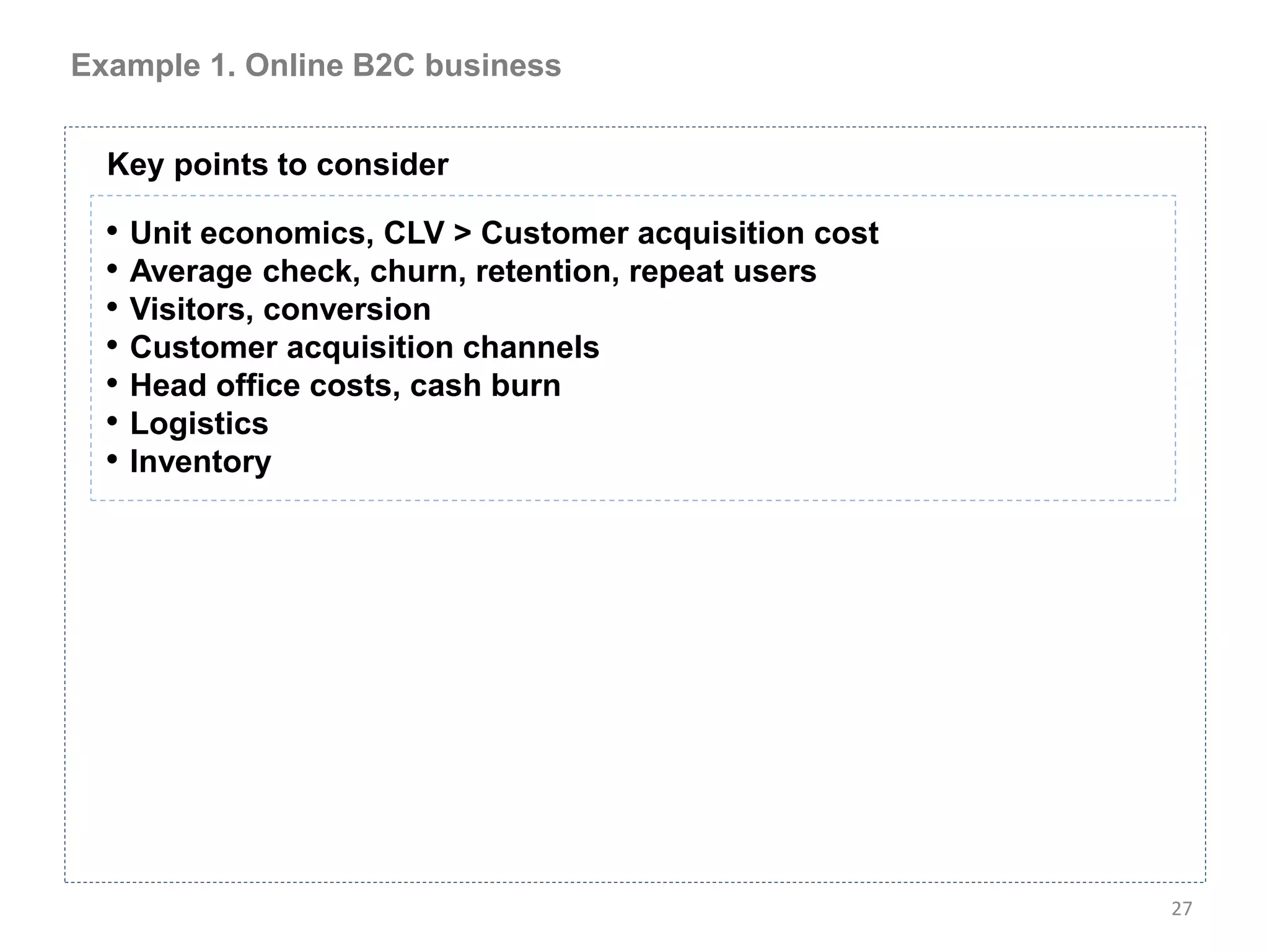 Example 1. Online B2C business


  Key points to consider

  • Unit economics, CLV > Customer acquisition cost
  • Average check, churn, retention, repeat users
  • Visitors, conversion
  • Customer acquisition channels
  • Head office costs, cash burn
  • Logistics
  • Inventory




                                                      27
 