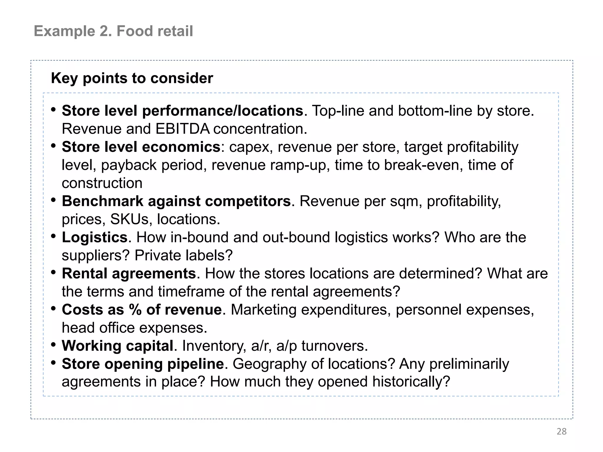 Example 2. Food retail


  Key points to consider

  • Store level performance/locations. Top-line and bottom-line by store.
      Revenue and EBITDA concentration.
  •   Store level economics: capex, revenue per store, target profitability
      level, payback period, revenue ramp-up, time to break-even, time of
      construction
  •   Benchmark against competitors. Revenue per sqm, profitability,
      prices, SKUs, locations.
  •   Logistics. How in-bound and out-bound logistics works? Who are the
      suppliers? Private labels?
  •   Rental agreements. How the stores locations are determined? What are
      the terms and timeframe of the rental agreements?
  •   Costs as % of revenue. Marketing expenditures, personnel expenses,
      head office expenses.
  •   Working capital. Inventory, a/r, a/p turnovers.
  •   Store opening pipeline. Geography of locations? Any preliminarily
      agreements in place? How much they opened historically?


                                                                              28
 