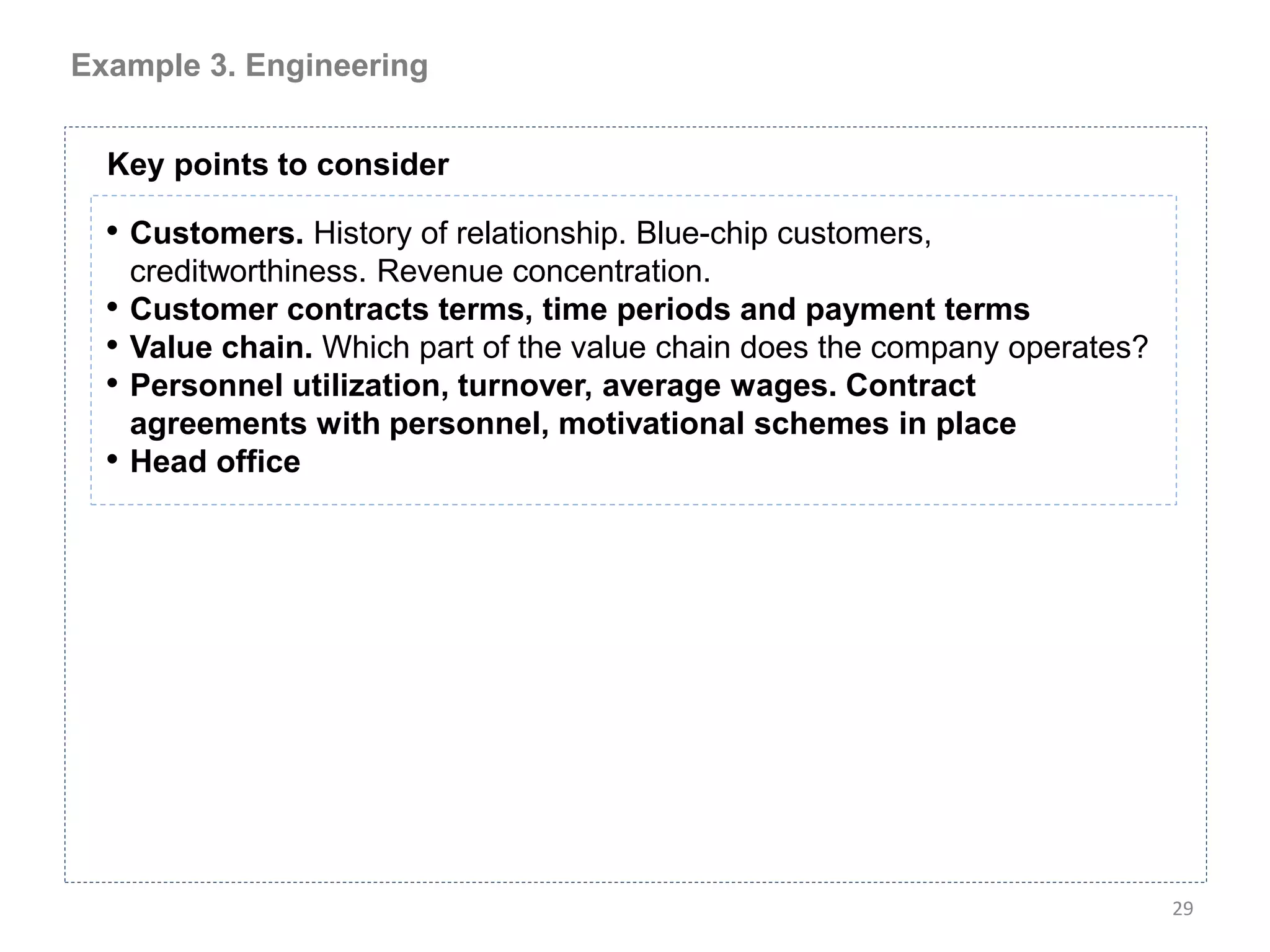 Example 3. Engineering


  Key points to consider

  • Customers. History of relationship. Blue-chip customers,
      creditworthiness. Revenue concentration.
  •   Customer contracts terms, time periods and payment terms
  •   Value chain. Which part of the value chain does the company operates?
  •   Personnel utilization, turnover, average wages. Contract
      agreements with personnel, motivational schemes in place
  •   Head office




                                                                              29
 