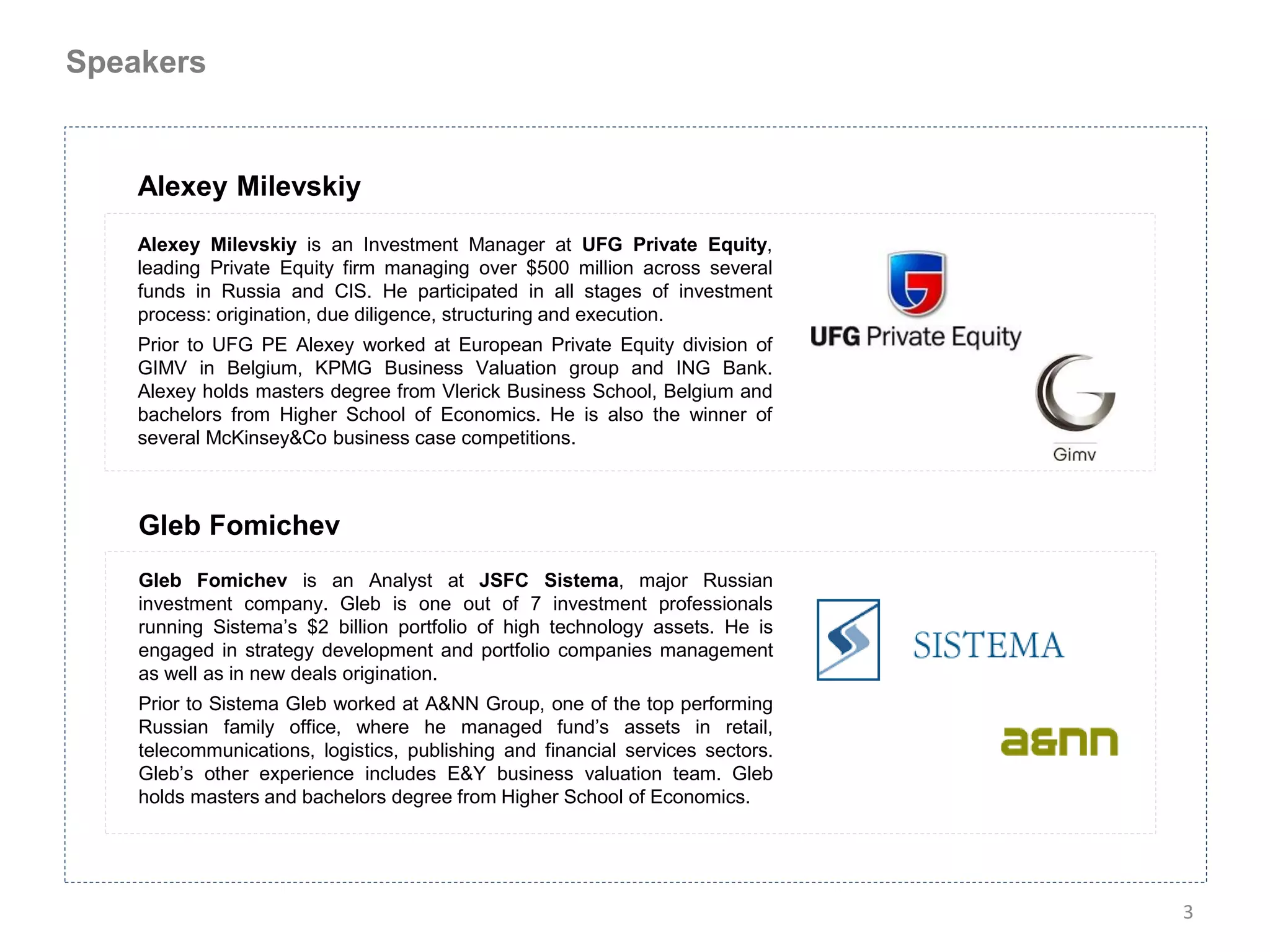 Speakers


    Alexey Milevskiy
    Alexey Milevskiy is an Investment Manager at UFG Private Equity,
    leading Private Equity firm managing over $500 million across several
    funds in Russia and CIS. He participated in all stages of investment
    process: origination, due diligence, structuring and execution.
    Prior to UFG PE Alexey worked at European Private Equity division of
    GIMV in Belgium, KPMG Business Valuation group and ING Bank.
    Alexey holds masters degree from Vlerick Business School, Belgium and
    bachelors from Higher School of Economics. He is also the winner of
    several McKinsey&Co business case competitions.



    Gleb Fomichev
    Gleb Fomichev is an Analyst at JSFC Sistema, major Russian
    investment company. Gleb is one out of 7 investment professionals
    running Sistema’s $2 billion portfolio of high technology assets. He is
    engaged in strategy development and portfolio companies management
    as well as in new deals origination.
    Prior to Sistema Gleb worked at A&NN Group, one of the top performing
    Russian family office, where he managed fund’s assets in retail,
    telecommunications, logistics, publishing and financial services sectors.
    Gleb’s other experience includes E&Y business valuation team. Gleb
    holds masters and bachelors degree from Higher School of Economics.




                                                                                3
 