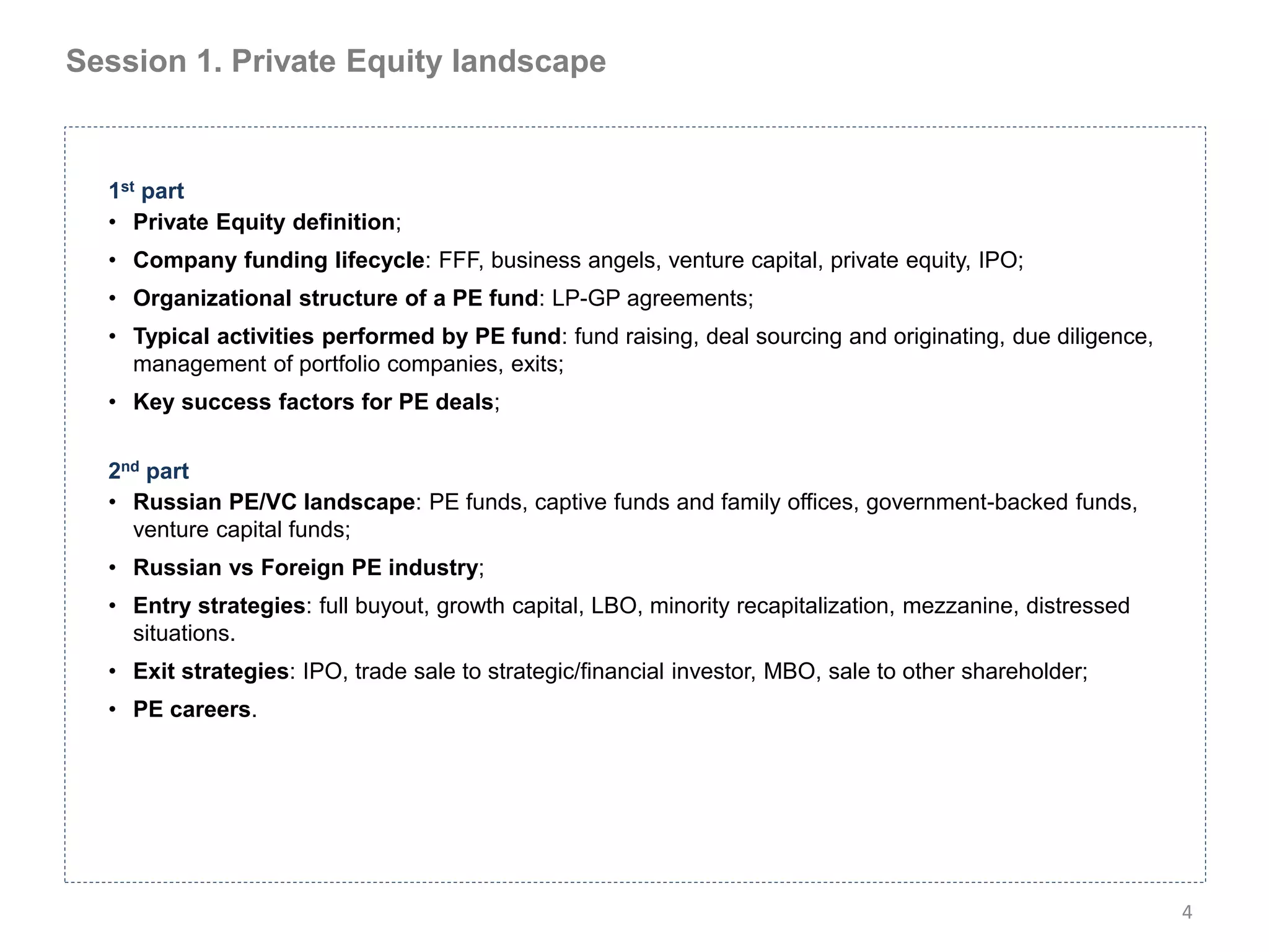 Session 1. Private Equity landscape


  1st part
  • Private Equity definition;
  • Company funding lifecycle: FFF, business angels, venture capital, private equity, IPO;
  • Organizational structure of a PE fund: LP-GP agreements;
  • Typical activities performed by PE fund: fund raising, deal sourcing and originating, due diligence,
    management of portfolio companies, exits;
  • Key success factors for PE deals;


  2nd part
  • Russian PE/VC landscape: PE funds, captive funds and family offices, government-backed funds,
    venture capital funds;
  • Russian vs Foreign PE industry;
  • Entry strategies: full buyout, growth capital, LBO, minority recapitalization, mezzanine, distressed
    situations.
  • Exit strategies: IPO, trade sale to strategic/financial investor, MBO, sale to other shareholder;
  • PE careers.




                                                                                                           4
 