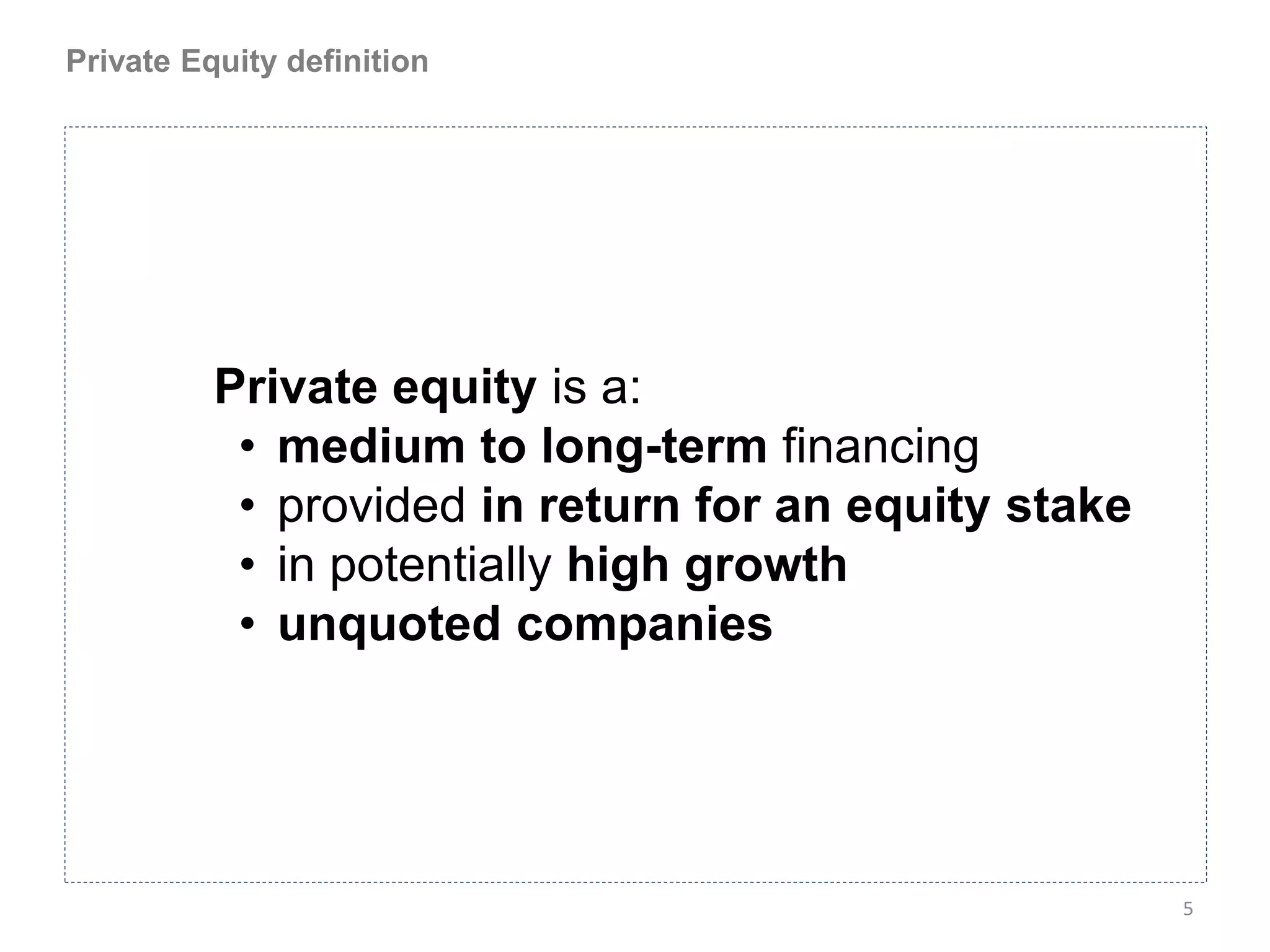 Private Equity definition




          Private equity is a:
           • medium to long-term financing
           • provided in return for an equity stake
           • in potentially high growth
           • unquoted companies




                                                      5
 