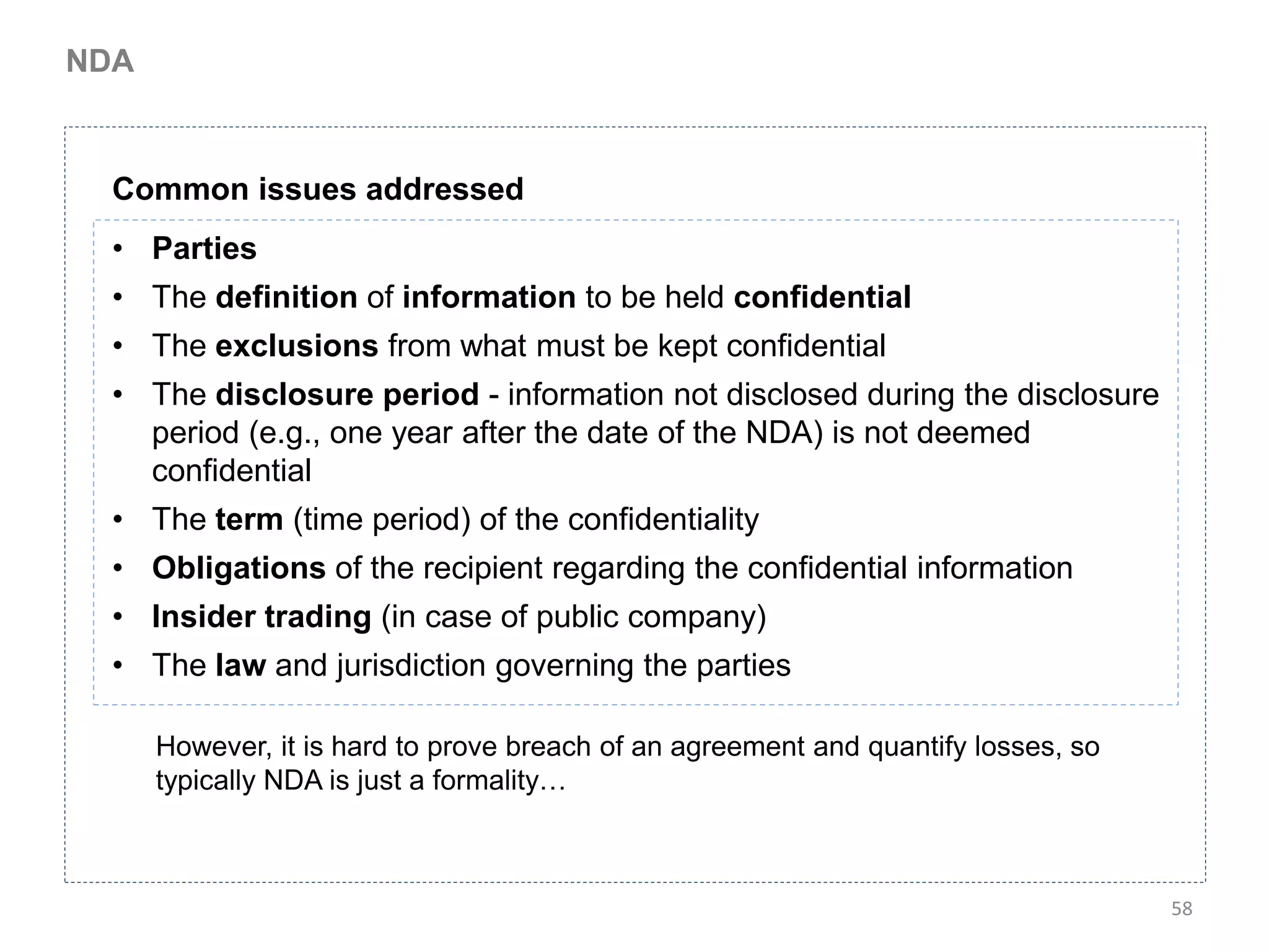 NDA



  Common issues addressed
  • Parties
  • The definition of information to be held confidential
  • The exclusions from what must be kept confidential
  • The disclosure period - information not disclosed during the disclosure
    period (e.g., one year after the date of the NDA) is not deemed
    confidential
  • The term (time period) of the confidentiality
  • Obligations of the recipient regarding the confidential information
  • Insider trading (in case of public company)
  • The law and jurisdiction governing the parties

      However, it is hard to prove breach of an agreement and quantify losses, so
      typically NDA is just a formality…



                                                                                    58
 