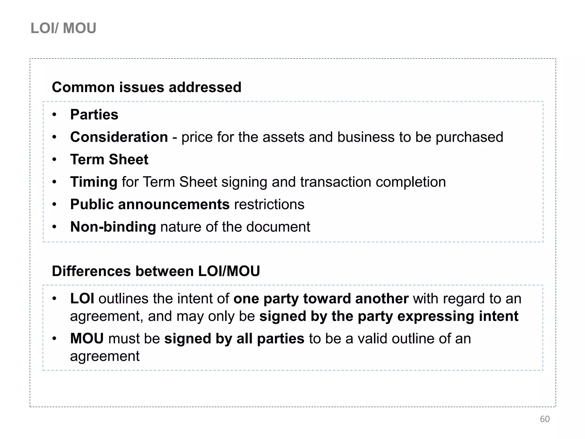LOI/ MOU



  Common issues addressed
  • Parties
  • Consideration - price for the assets and business to be purchased
  • Term Sheet
  • Timing for Term Sheet signing and transaction completion
  • Public announcements restrictions
  • Non-binding nature of the document


  Differences between LOI/MOU
  • LOI outlines the intent of one party toward another with regard to an
    agreement, and may only be signed by the party expressing intent
  • MOU must be signed by all parties to be a valid outline of an
    agreement



                                                                            60
 