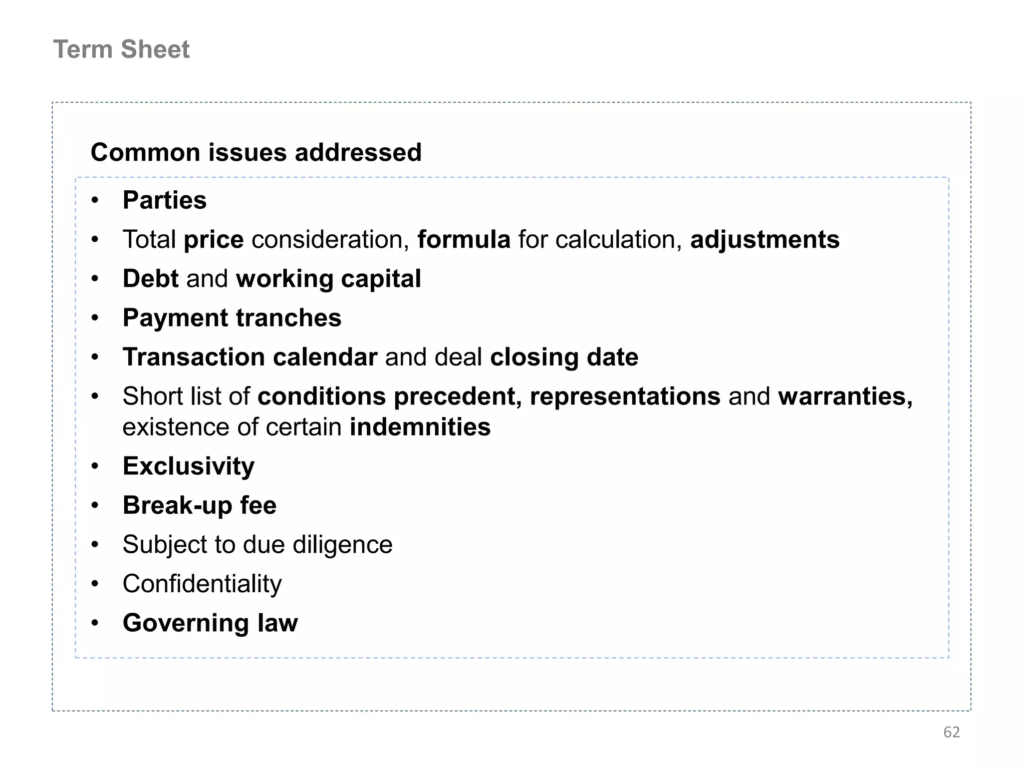 Term Sheet



  Common issues addressed
  • Parties
  • Total price consideration, formula for calculation, adjustments
  • Debt and working capital
  • Payment tranches
  • Transaction calendar and deal closing date
  • Short list of conditions precedent, representations and warranties,
    existence of certain indemnities
  • Exclusivity
  • Break-up fee
  • Subject to due diligence
  • Confidentiality
  • Governing law



                                                                          62
 