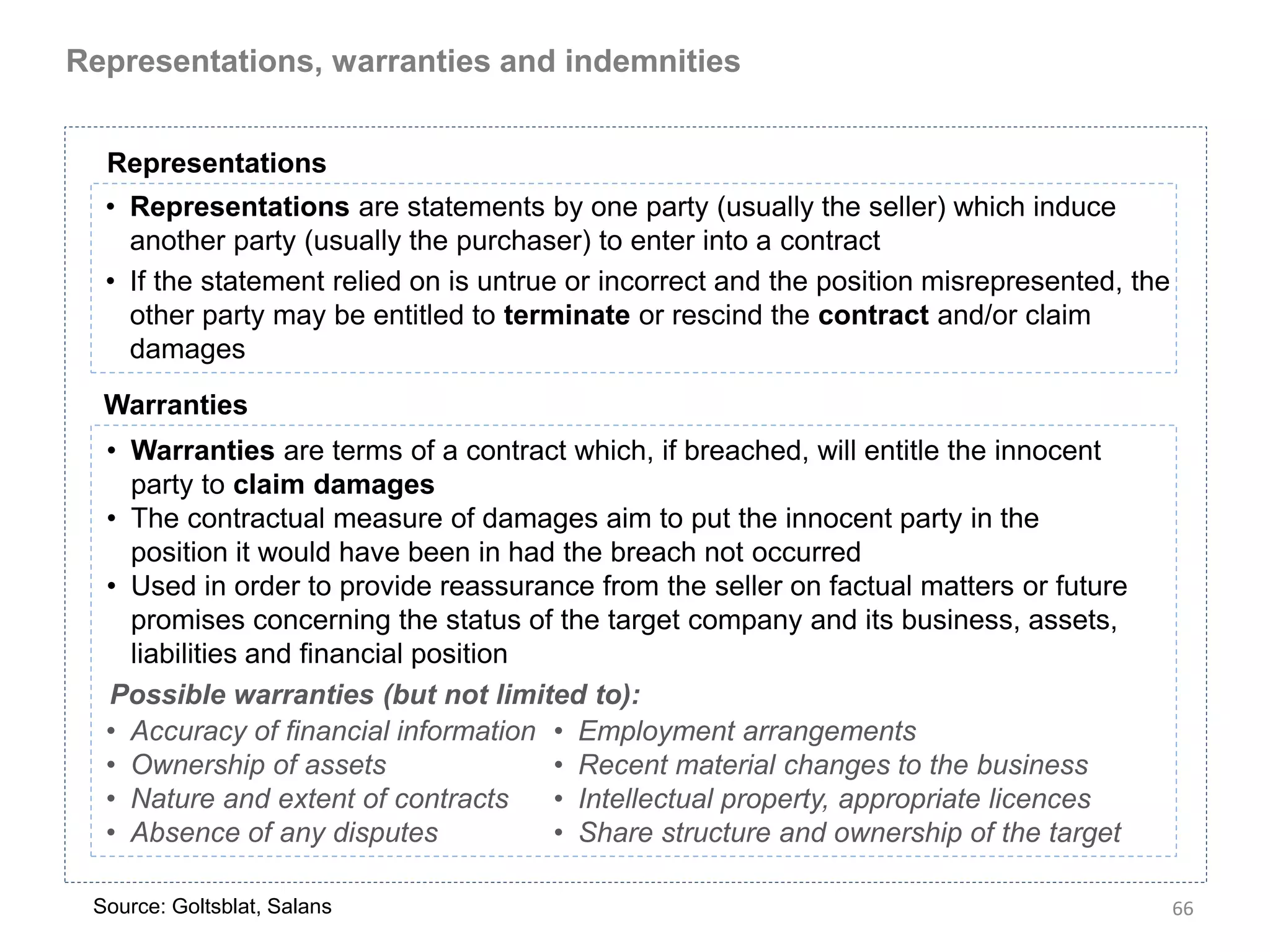 Representations, warranties and indemnities


  Representations
  • Representations are statements by one party (usually the seller) which induce
    another party (usually the purchaser) to enter into a contract
  • If the statement relied on is untrue or incorrect and the position misrepresented, the
    other party may be entitled to terminate or rescind the contract and/or claim
    damages
  Warranties
  • Warranties are terms of a contract which, if breached, will entitle the innocent
    party to claim damages
  • The contractual measure of damages aim to put the innocent party in the
    position it would have been in had the breach not occurred
  • Used in order to provide reassurance from the seller on factual matters or future
    promises concerning the status of the target company and its business, assets,
    liabilities and financial position
  Possible warranties (but not limited to):
  • Accuracy of financial information • Employment arrangements
  • Ownership of assets                • Recent material changes to the business
  • Nature and extent of contracts     • Intellectual property, appropriate licences
  • Absence of any disputes            • Share structure and ownership of the target

 Source: Goltsblat, Salans                                                                   66
 