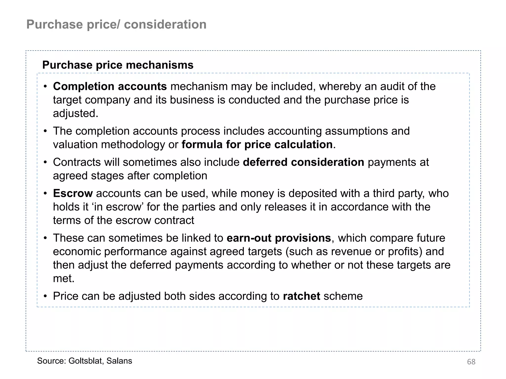 Purchase price/ consideration


  Purchase price mechanisms
  • Completion accounts mechanism may be included, whereby an audit of the
    target company and its business is conducted and the purchase price is
    adjusted.
  • The completion accounts process includes accounting assumptions and
    valuation methodology or formula for price calculation.
  • Contracts will sometimes also include deferred consideration payments at
    agreed stages after completion
  • Escrow accounts can be used, while money is deposited with a third party, who
    holds it ‘in escrow’ for the parties and only releases it in accordance with the
    terms of the escrow contract
  • These can sometimes be linked to earn-out provisions, which compare future
    economic performance against agreed targets (such as revenue or profits) and
    then adjust the deferred payments according to whether or not these targets are
    met.
  • Price can be adjusted both sides according to ratchet scheme




 Source: Goltsblat, Salans                                                             68
 