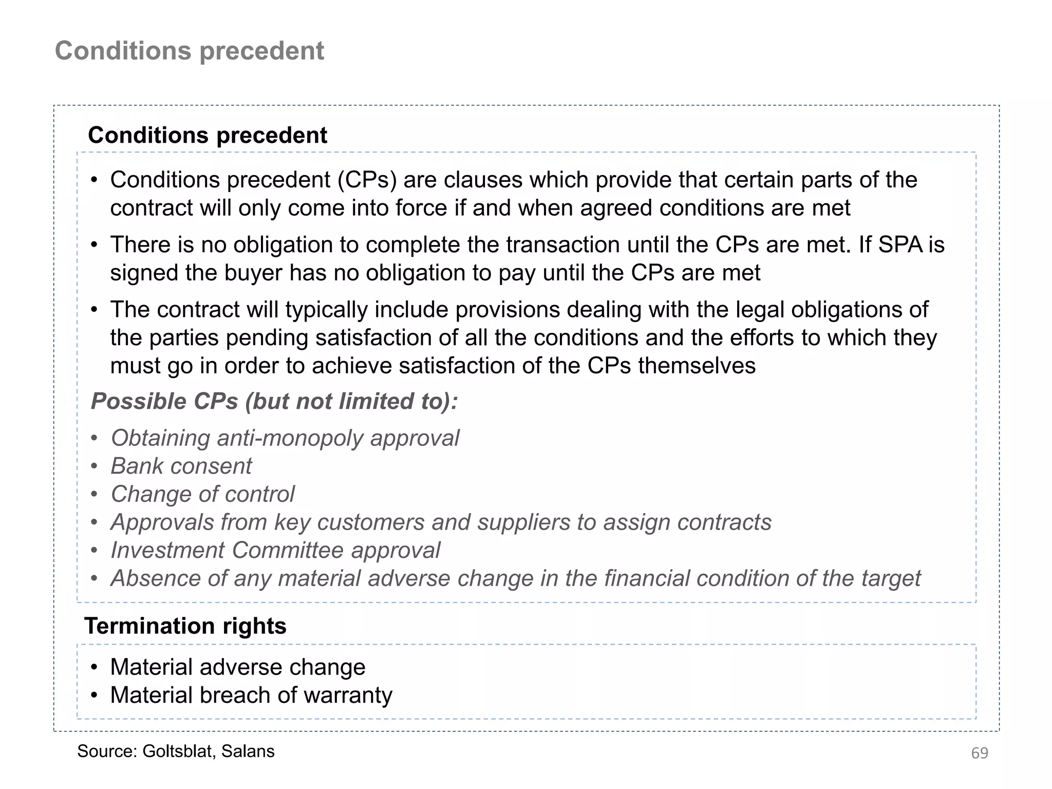 Conditions precedent


  Conditions precedent
  • Conditions precedent (CPs) are clauses which provide that certain parts of the
    contract will only come into force if and when agreed conditions are met
  • There is no obligation to complete the transaction until the CPs are met. If SPA is
    signed the buyer has no obligation to pay until the CPs are met
  • The contract will typically include provisions dealing with the legal obligations of
    the parties pending satisfaction of all the conditions and the efforts to which they
    must go in order to achieve satisfaction of the CPs themselves
  Possible CPs (but not limited to):
  •   Obtaining anti-monopoly approval
  •   Bank consent
  •   Change of control
  •   Approvals from key customers and suppliers to assign contracts
  •   Investment Committee approval
  •   Absence of any material adverse change in the financial condition of the target

  Termination rights
  • Material adverse change
  • Material breach of warranty

 Source: Goltsblat, Salans                                                                 69
 