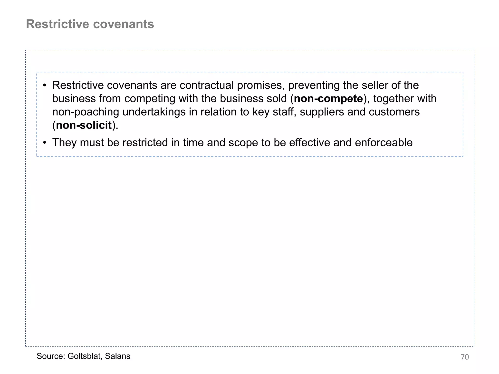 Restrictive covenants



  • Restrictive covenants are contractual promises, preventing the seller of the
    business from competing with the business sold (non-compete), together with
    non-poaching undertakings in relation to key staff, suppliers and customers
    (non-solicit).
  • They must be restricted in time and scope to be effective and enforceable




 Source: Goltsblat, Salans                                                         70
 