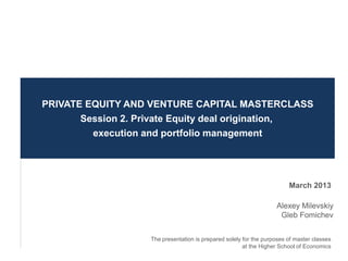 PRIVATE EQUITY AND VENTURE CAPITAL MASTERCLASS
       Session 2. Private Equity deal origination,
         execution and portfolio management




                                                                         March 2013

                                                                    Alexey Milevskiy
                                                                     Gleb Fomichev


                    The presentation is prepared solely for the purposes of master classes
                                                        at the Higher School of Economics
 