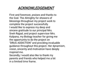 First and foremost, praises and thanks to
the God. The Almighty for showers of
blessings throughout my project work to
complete the project successfully.
I would like to express my deep and
sincere gratitude to our principal Mrs.
Sneh Rajpal, and project supervisor Mrs.
Kalpana, my Biology teacher for giving me
the opportunity to do the project on
"DRUG ADDICTION” and providing invaluable
guidance throughout this project. Her dynamism,
vision, sincerity and motivation have deeply
inspired me.
Secondly, I would also like to thank my
parents and friends who helped me a lot
in a limited time frame.
ACKNOWLEDGEMENT
 