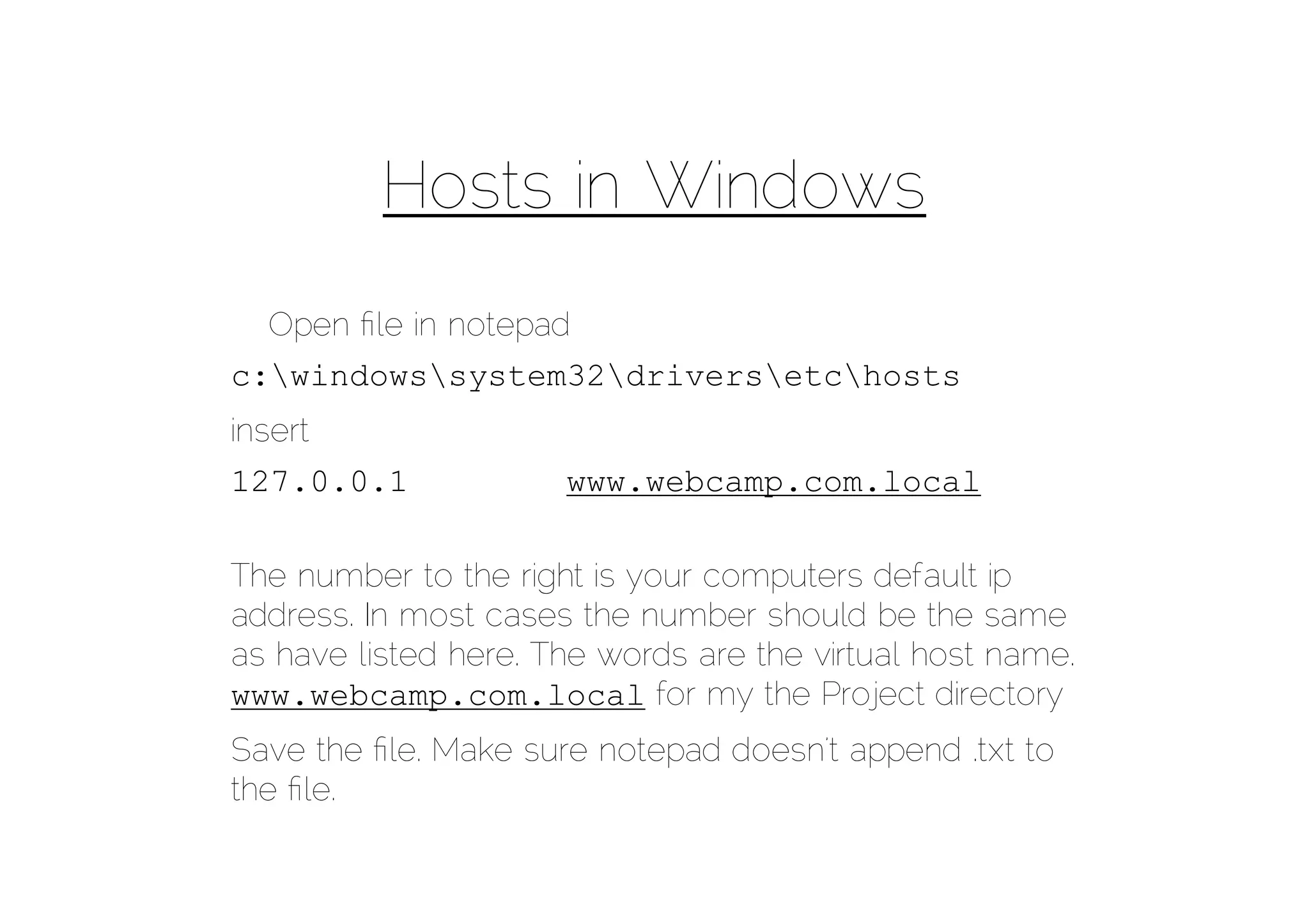 Hosts in Windows
  Open ﬁle in notepad
c:windowssystem32driversetchosts
insert
127.0.0.1             www.webcamp.com.local

The number to the right is your computers default ip
address. In most cases the number should be the same
as have listed here. The words are the virtual host name.
www.webcamp.com.local for my the Project directory
Save the ﬁle. Make sure notepad doesn’t append .txt to
the ﬁle.
 