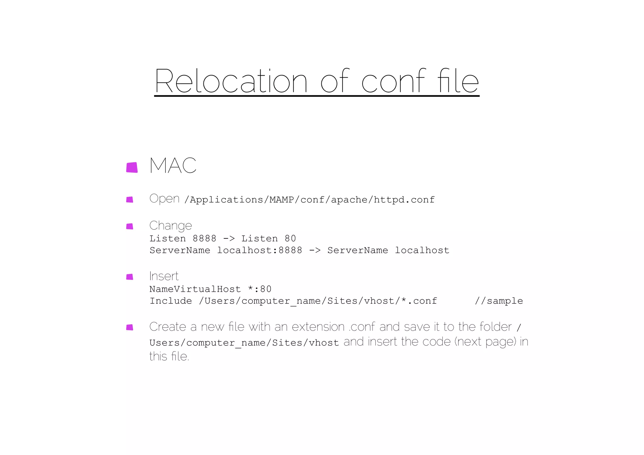 Relocation of conf ﬁle

MAC
Open /Applications/MAMP/conf/apache/httpd.conf

Change
Listen 8888 -> Listen 80
ServerName localhost:8888 -> ServerName localhost

Insert
NameVirtualHost *:80
Include /Users/computer_name/Sites/vhost/*.conf           //sample

Create a new ﬁle with an extension .conf and save it to the folder /
Users/computer_name/Sites/vhost and insert the code (next page) in
this ﬁle.
 