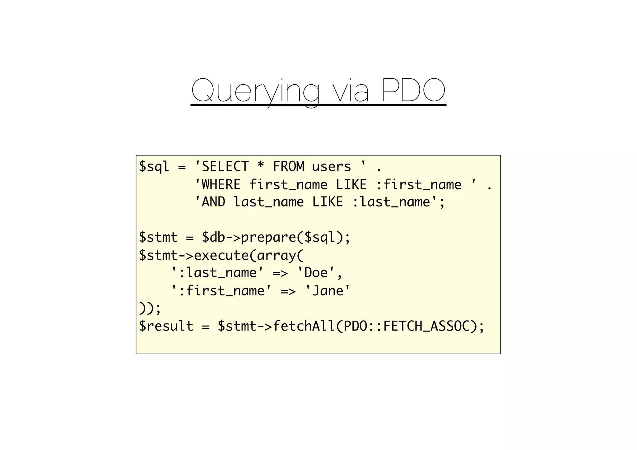 Querying via PDO

$sql = 'SELECT * FROM users ' .
       'WHERE first_name LIKE :first_name ' .
       'AND last_name LIKE :last_name';

$stmt = $db->prepare($sql);
$stmt->execute(array(
    ':last_name' => 'Doe',
    ':first_name' => 'Jane'
));
$result = $stmt->fetchAll(PDO::FETCH_ASSOC);
 