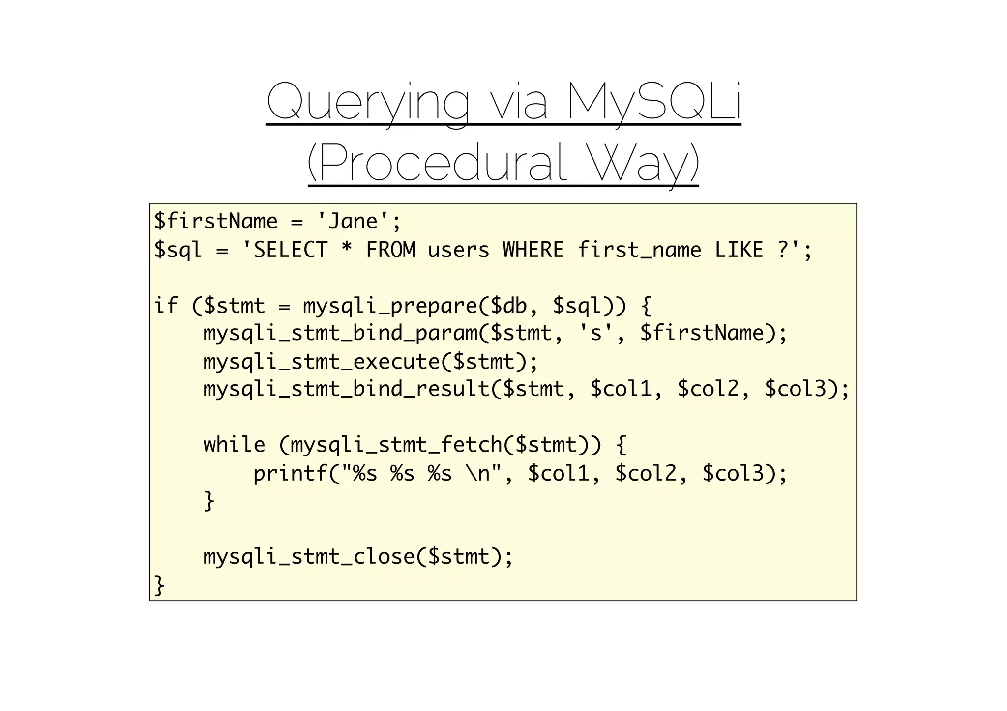 Querying via MySQLi
         (Procedural Way)
$firstName = 'Jane';
$sql = 'SELECT * FROM users WHERE first_name LIKE ?';

if ($stmt = mysqli_prepare($db, $sql)) {
    mysqli_stmt_bind_param($stmt, 's', $firstName);
    mysqli_stmt_execute($stmt);
    mysqli_stmt_bind_result($stmt, $col1, $col2, $col3);

    while (mysqli_stmt_fetch($stmt)) {
        printf("%s %s %s n", $col1, $col2, $col3);
    }

    mysqli_stmt_close($stmt);
}
 