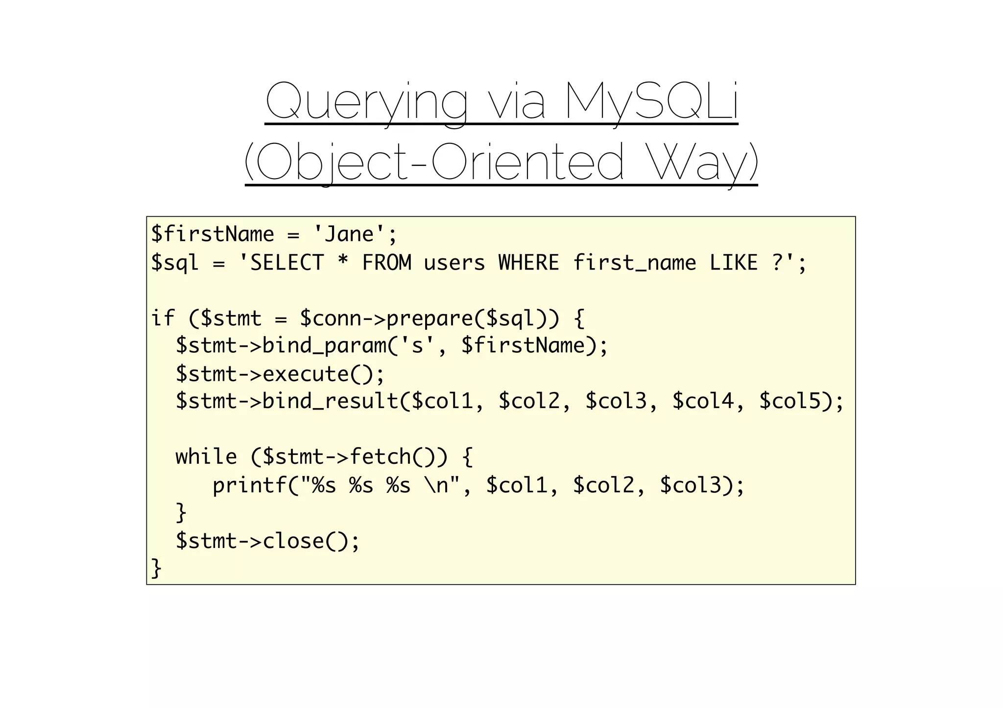 Querying via MySQLi
         (Object-Oriented Way)
$firstName = 'Jane';
$sql = 'SELECT * FROM users WHERE first_name LIKE ?';

if ($stmt = $conn->prepare($sql)) {
  $stmt->bind_param('s', $firstName);
  $stmt->execute();
  $stmt->bind_result($col1, $col2, $col3, $col4, $col5);

    while ($stmt->fetch()) {
       printf("%s %s %s n", $col1, $col2, $col3);
    }
    $stmt->close();
}
 