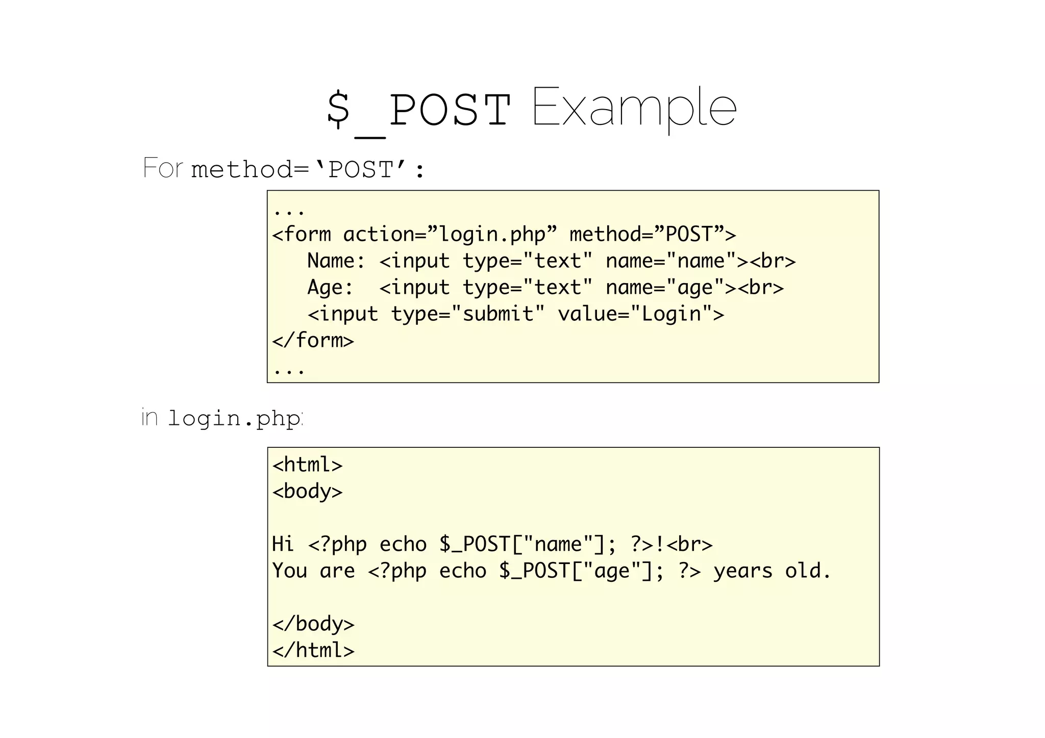 $_POST Example
For method=‘POST’:
          ...
          <form action=”login.php” method=”POST”>
              Name: <input type="text" name="name"><br>
              Age: <input type="text" name="age"><br>
              <input type="submit" value="Login">
          </form>
          ...

in login.php:
          <html>
          <body>

          Hi <?php echo $_POST["name"]; ?>!<br>
          You are <?php echo $_POST["age"]; ?> years old.

          </body>
          </html>
 