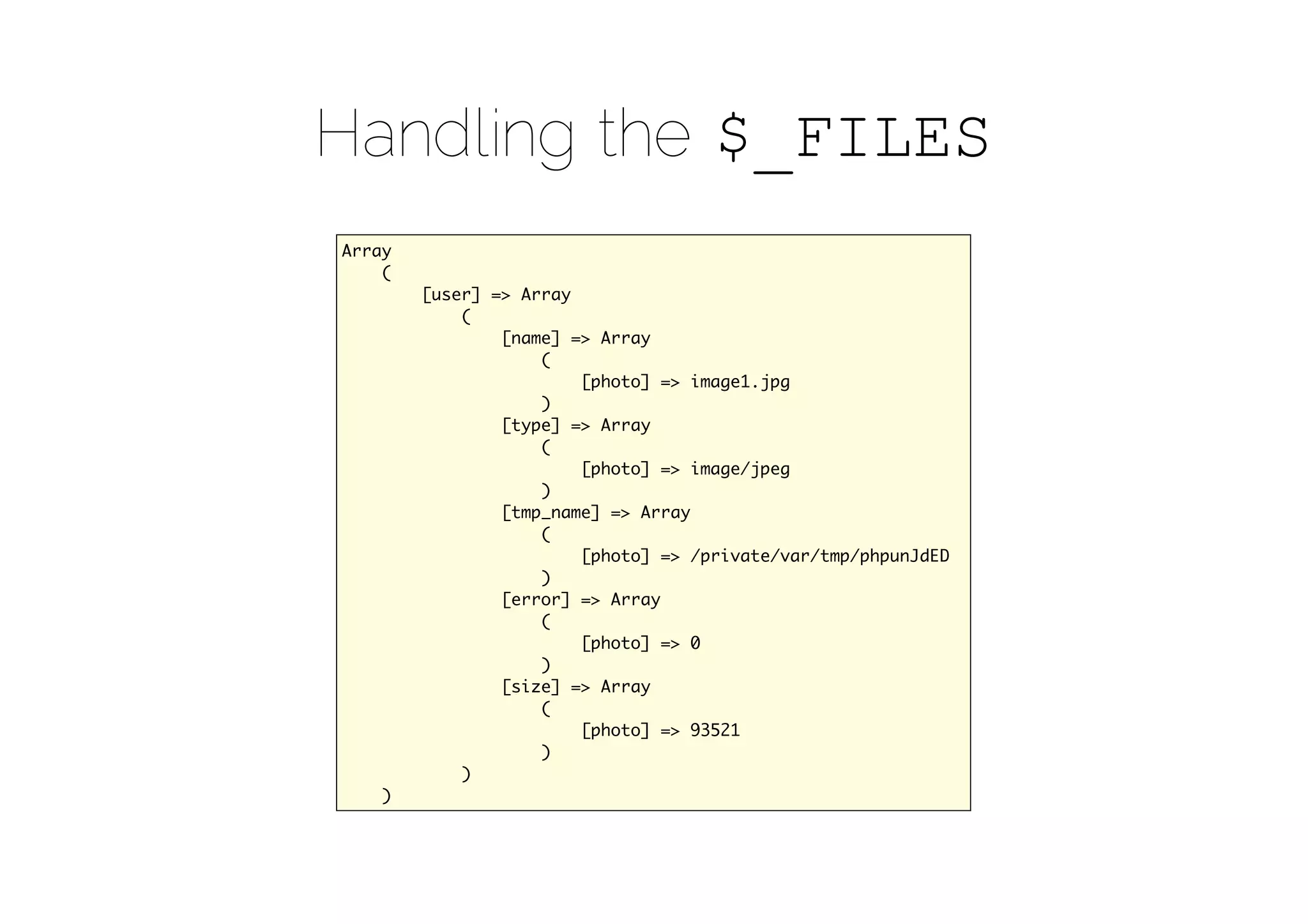 Handling the $_FILES
Array
    (
        [user] => Array
            (
                [name] => Array
                    (
                        [photo] => image1.jpg
                    )                    
                [type] => Array
                    (
                        [photo] => image/jpeg
                    )
                [tmp_name] => Array
                    (
                        [photo] => /private/var/tmp/phpunJdED
                    )
                [error] => Array
                    (
                        [photo] => 0
                    )    
                [size] => Array
                    (
                        [photo] => 93521
                    )
            )
    )
 
