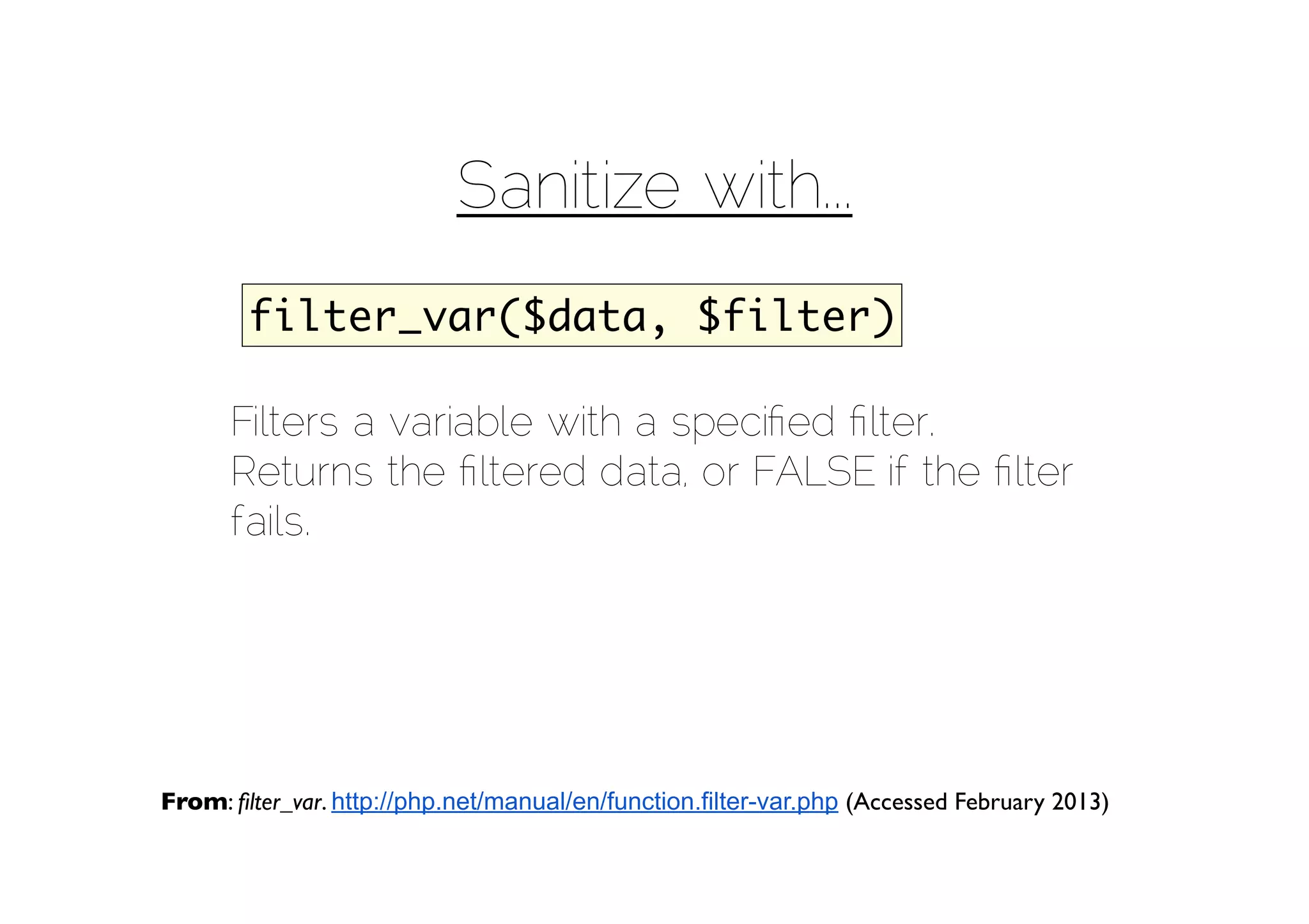 Sanitize with...
        filter_var($data, $filter)

      Filters a variable with a speciﬁed ﬁlter.
      Returns the ﬁltered data, or FALSE if the ﬁlter
      fails.




From: ﬁlter_var. http://php.net/manual/en/function.filter-var.php (Accessed February 2013)
 